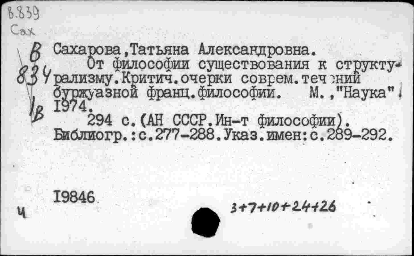 ﻿
К Сахарова»Татьяна Александровна.
От философии существования к структур оЗ Урализму. Критич. очерки соврем, теч энии буржуазной франц.философии.	М. »"Наука" 1
294 с.(АН СССР.Ин-т философии). Библиогр.: с. 277-288. Указ. имен: с. 289-292.
19846 Ч
